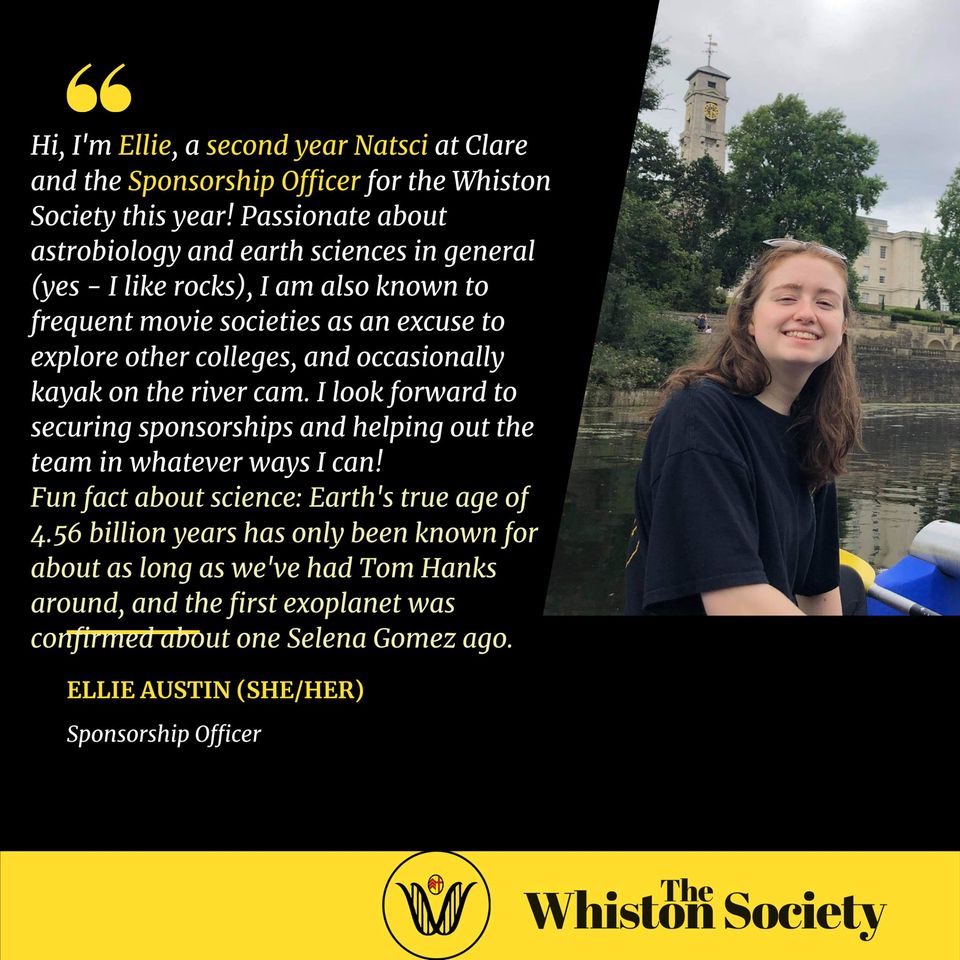 Hi, I'm Ellie, a second year Natsci at Clare and the sponsorship officer for the Whiston Society this year! Passionate about astrobiology and earth sciences in general (yes - I like rocks), I am also known to frequent movie societies as an excuse to explore other colleges, and occasionally kayak on the river cam. I look forward to securing sponsorships and helping out the team in whatever ways I can!  Fun fact about science: Earth's true age of 4.56 billion years has only been known for about as long as we've had Tom Hanks around, and the first exoplanet was confirmed about one Selena Gomez ago.