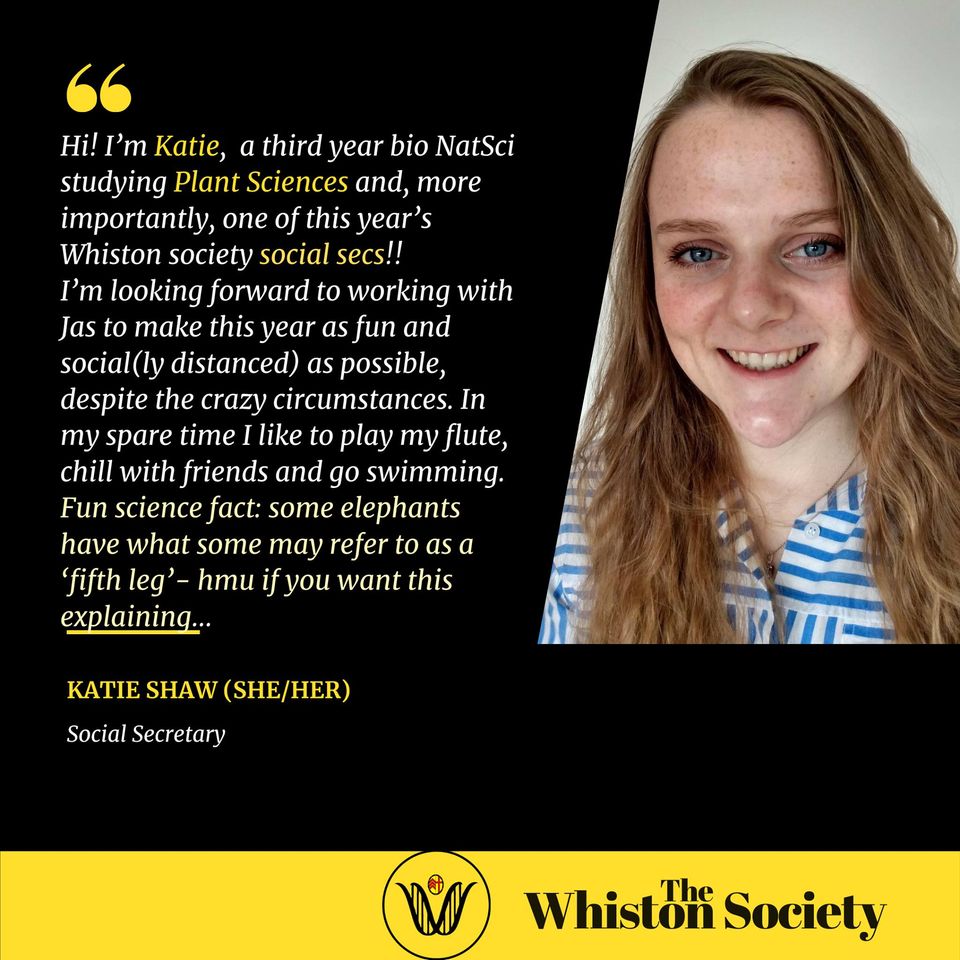 Hi! I’m Katie, a third year bio NatSci studying Plant Sciences and, more importantly, one of this year’s Whiston society social secs!! I’m looking forward to working with Jas to make this year as fun and social(ly distanced) as possible, despite the crazy circumstances. In my spare time I like to play my flute, chill with friends and go swimming. Fun science fact: some elephants have what some may refer to as a ‘fifth leg’- hmu if you want this explaining…