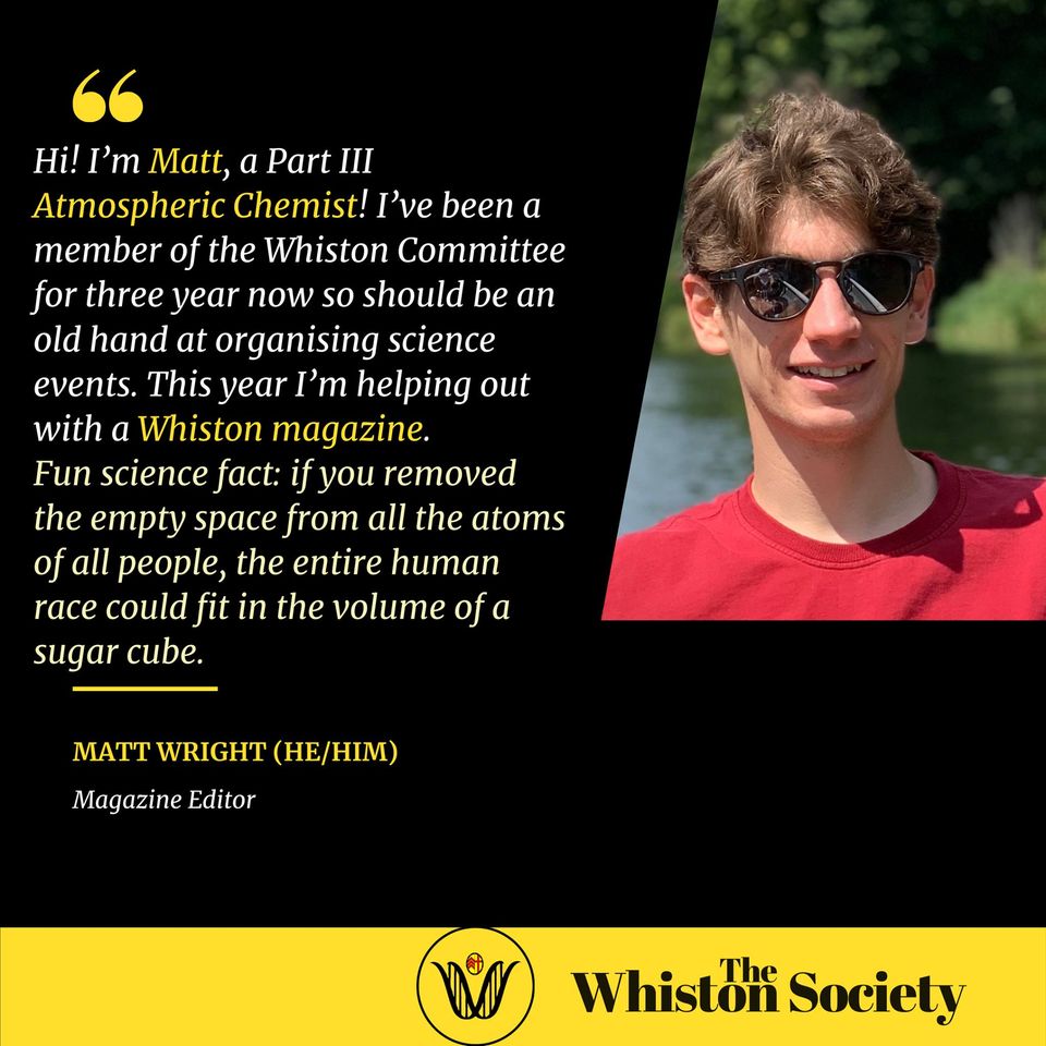 Hi! I’m Matt, a Part III Atmospheric Chemist! I’ve been a member of the Whiston Committee for three year now so should be an old hand at organising science events. This year I’m helping out with a Whiston magazine. Fun science fact: if you removed the empty space from all the atoms of all people, the entire human race could fit in the volume of a sugar cube.